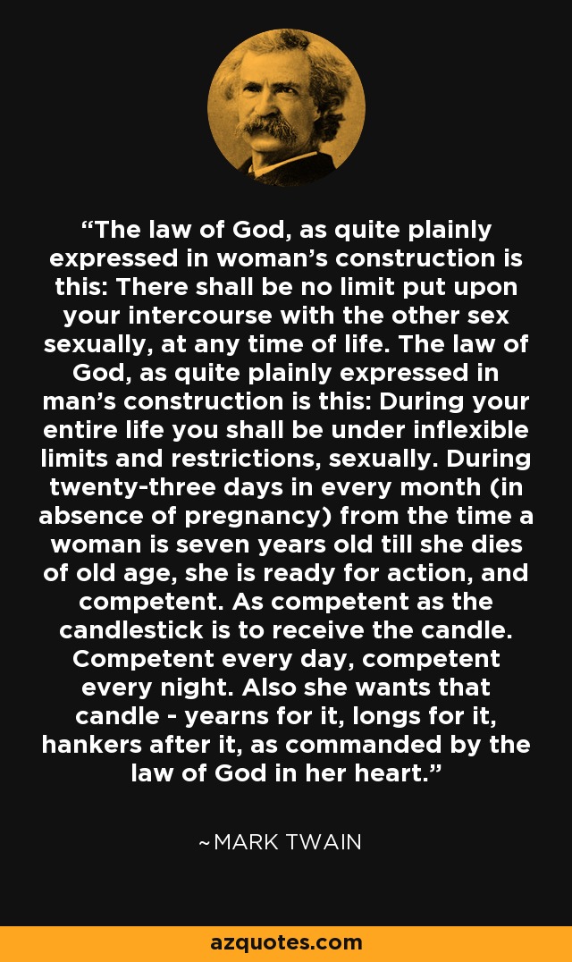 The law of God, as quite plainly expressed in woman's construction is this: There shall be no limit put upon your intercourse with the other sex sexually, at any time of life. The law of God, as quite plainly expressed in man's construction is this: During your entire life you shall be under inflexible limits and restrictions, sexually. During twenty-three days in every month (in absence of pregnancy) from the time a woman is seven years old till she dies of old age, she is ready for action, and competent. As competent as the candlestick is to receive the candle. Competent every day, competent every night. Also she wants that candle - yearns for it, longs for it, hankers after it, as commanded by the law of God in her heart. - Mark Twain