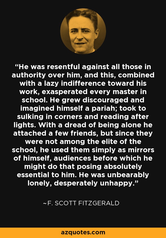 He was resentful against all those in authority over him, and this, combined with a lazy indifference toward his work, exasperated every master in school. He grew discouraged and imagined himself a pariah; took to sulking in corners and reading after lights. With a dread of being alone he attached a few friends, but since they were not among the elite of the school, he used them simply as mirrors of himself, audiences before which he might do that posing absolutely essential to him. He was unbearably lonely, desperately unhappy. - F. Scott Fitzgerald