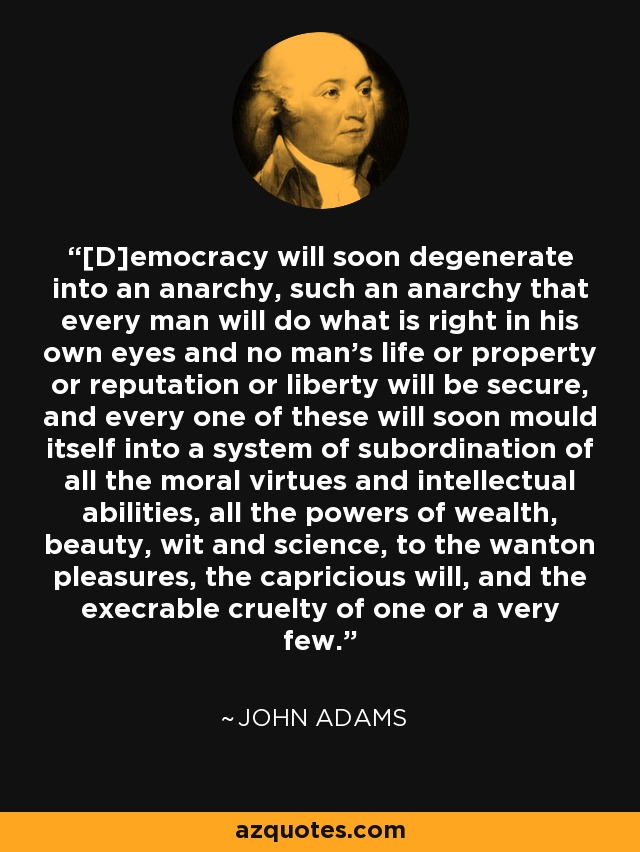 [D]emocracy will soon degenerate into an anarchy, such an anarchy that every man will do what is right in his own eyes and no man's life or property or reputation or liberty will be secure, and every one of these will soon mould itself into a system of subordination of all the moral virtues and intellectual abilities, all the powers of wealth, beauty, wit and science, to the wanton pleasures, the capricious will, and the execrable cruelty of one or a very few. - John Adams