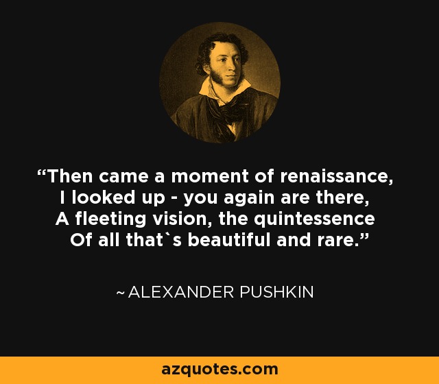 Then came a moment of renaissance, I looked up - you again are there, A fleeting vision, the quintessence Of all that`s beautiful and rare. - Alexander Pushkin