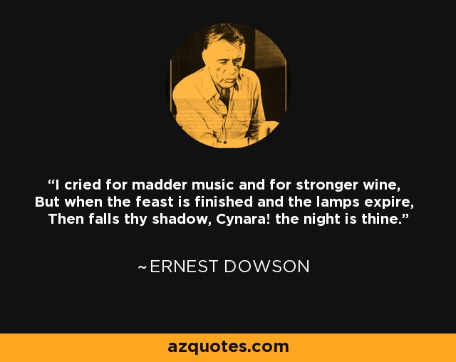 I cried for madder music and for stronger wine, But when the feast is finished and the lamps expire, Then falls thy shadow, Cynara! the night is thine. - Ernest Dowson
