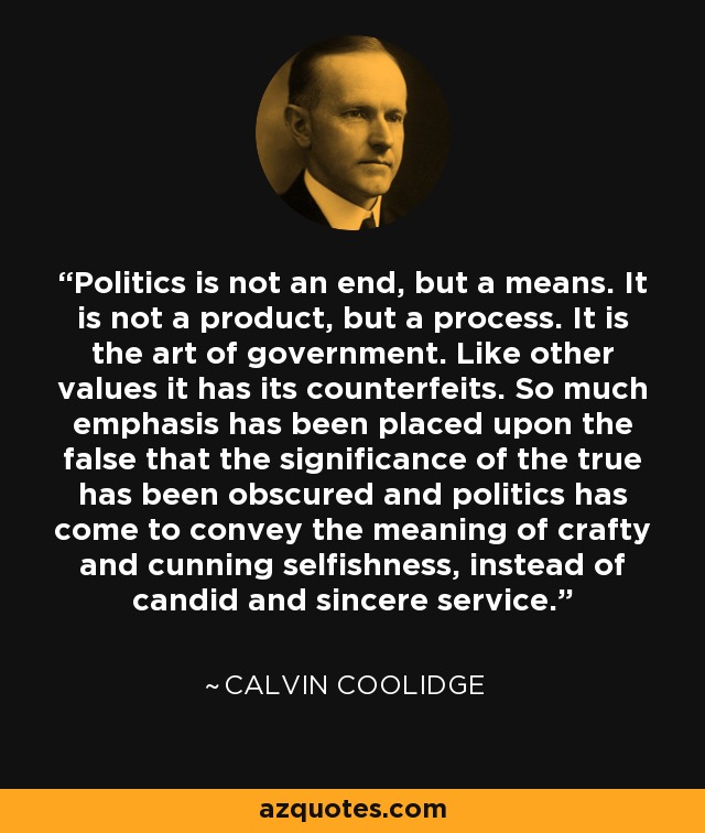 Politics is not an end, but a means. It is not a product, but a process. It is the art of government. Like other values it has its counterfeits. So much emphasis has been placed upon the false that the significance of the true has been obscured and politics has come to convey the meaning of crafty and cunning selfishness, instead of candid and sincere service. - Calvin Coolidge