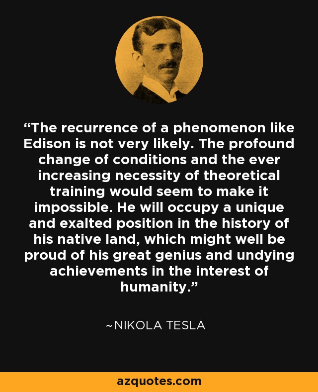 The recurrence of a phenomenon like Edison is not very likely. The profound change of conditions and the ever increasing necessity of theoretical training would seem to make it impossible. He will occupy a unique and exalted position in the history of his native land, which might well be proud of his great genius and undying achievements in the interest of humanity. - Nikola Tesla