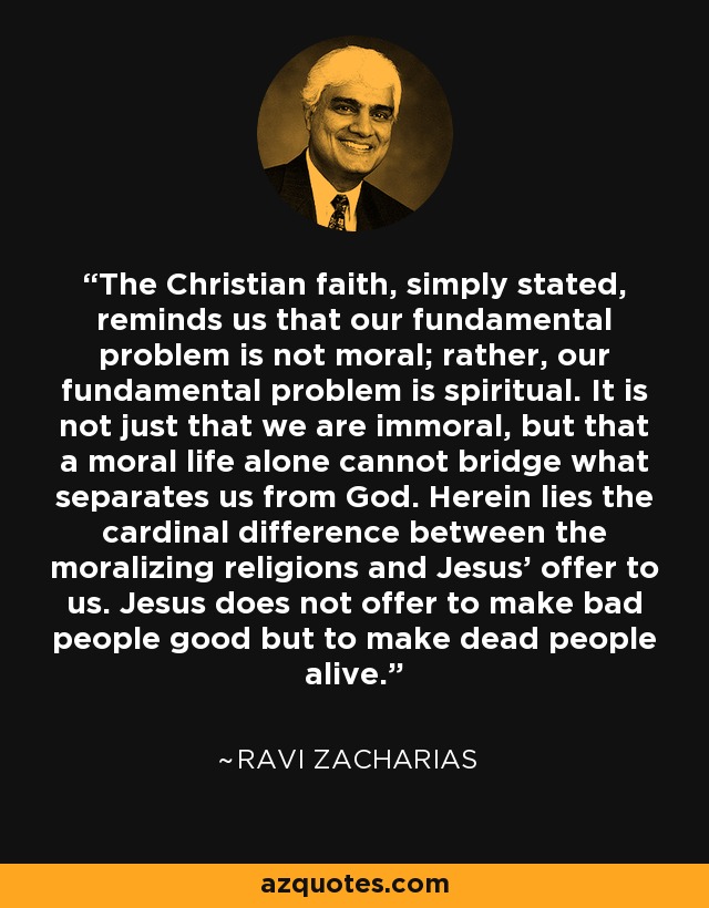 The Christian faith, simply stated, reminds us that our fundamental problem is not moral; rather, our fundamental problem is spiritual. It is not just that we are immoral, but that a moral life alone cannot bridge what separates us from God. Herein lies the cardinal difference between the moralizing religions and Jesus' offer to us. Jesus does not offer to make bad people good but to make dead people alive. - Ravi Zacharias