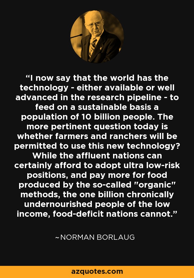I now say that the world has the technology - either available or well advanced in the research pipeline - to feed on a sustainable basis a population of 10 billion people. The more pertinent question today is whether farmers and ranchers will be permitted to use this new technology? While the affluent nations can certainly afford to adopt ultra low-risk positions, and pay more for food produced by the so-called 