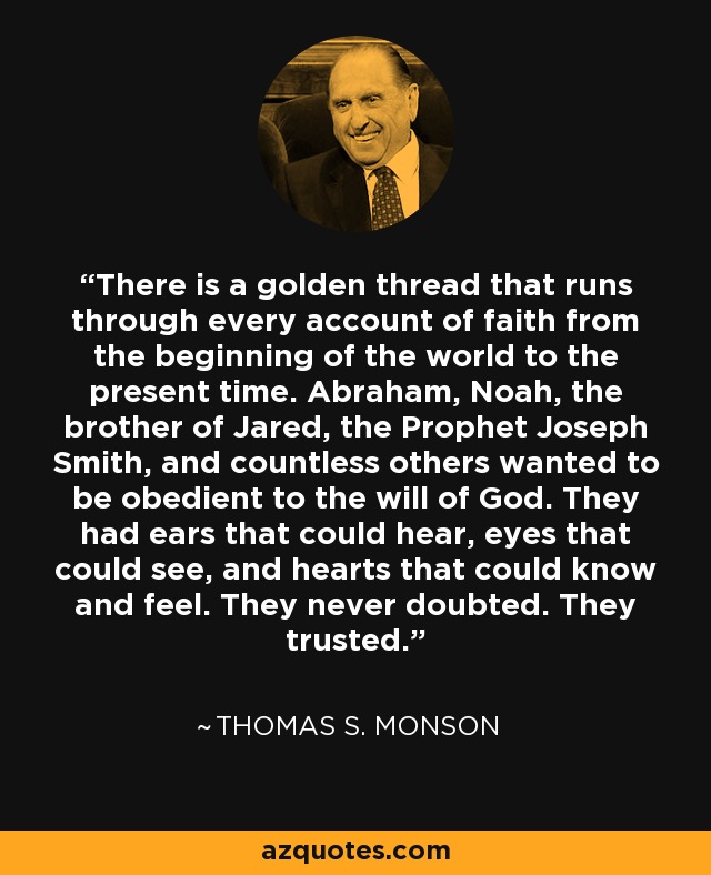 There is a golden thread that runs through every account of faith from the beginning of the world to the present time. Abraham, Noah, the brother of Jared, the Prophet Joseph Smith, and countless others wanted to be obedient to the will of God. They had ears that could hear, eyes that could see, and hearts that could know and feel. They never doubted. They trusted. - Thomas S. Monson