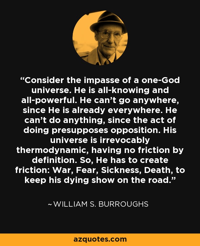 Consider the impasse of a one-God universe. He is all-knowing and all-powerful. He can't go anywhere, since He is already everywhere. He can't do anything, since the act of doing presupposes opposition. His universe is irrevocably thermodynamic, having no friction by definition. So, He has to create friction: War, Fear, Sickness, Death, to keep his dying show on the road. - William S. Burroughs
