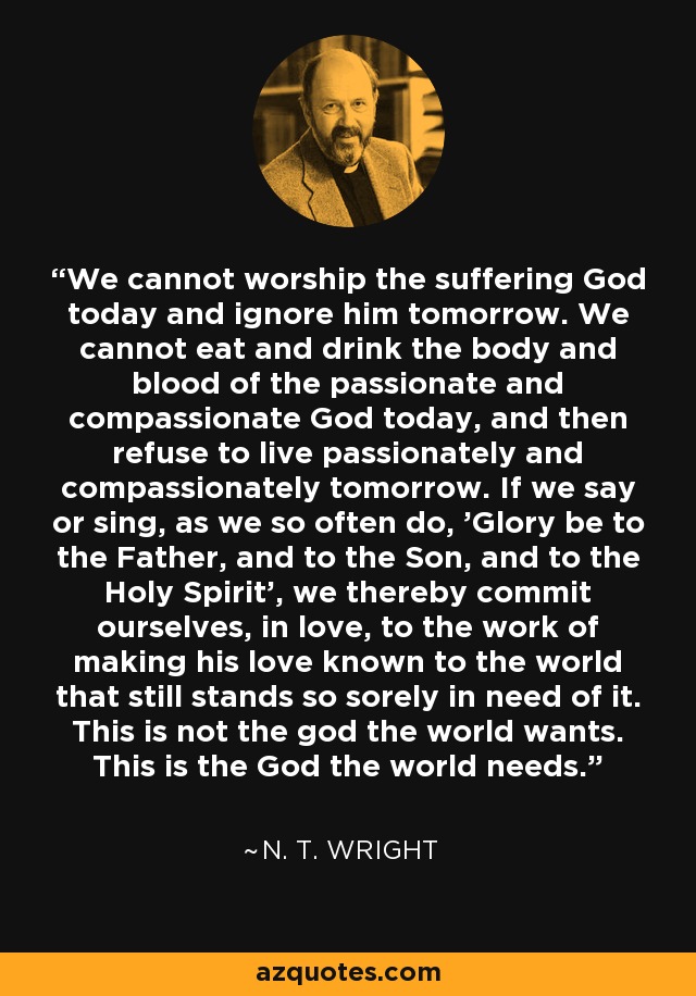 We cannot worship the suffering God today and ignore him tomorrow. We cannot eat and drink the body and blood of the passionate and compassionate God today, and then refuse to live passionately and compassionately tomorrow. If we say or sing, as we so often do, 'Glory be to the Father, and to the Son, and to the Holy Spirit', we thereby commit ourselves, in love, to the work of making his love known to the world that still stands so sorely in need of it. This is not the god the world wants. This is the God the world needs. - N. T. Wright