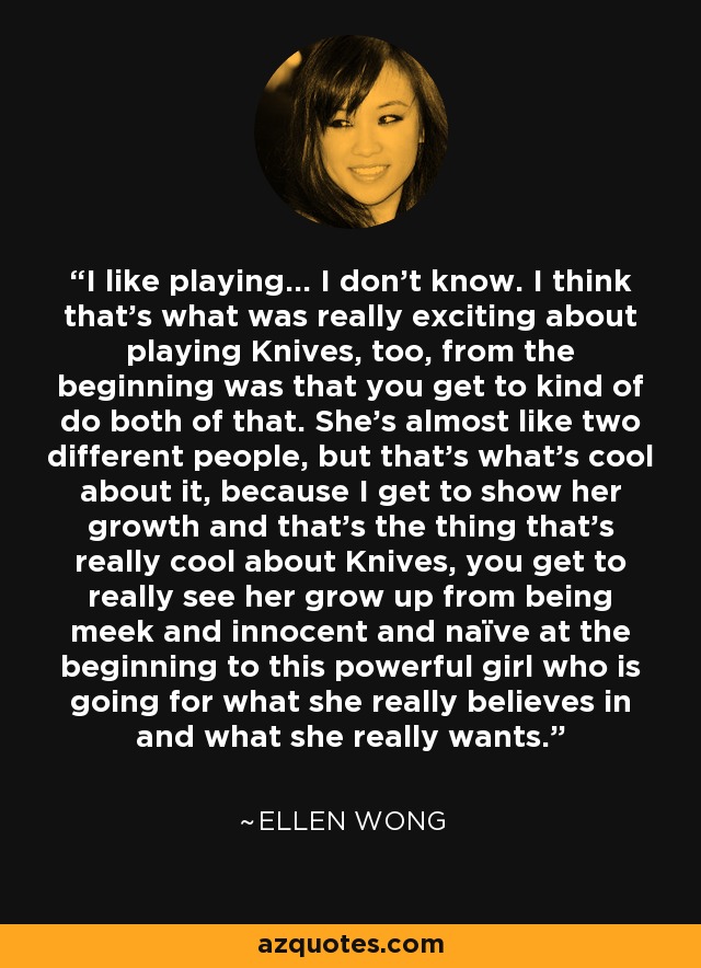 I like playing... I don't know. I think that's what was really exciting about playing Knives, too, from the beginning was that you get to kind of do both of that. She's almost like two different people, but that's what's cool about it, because I get to show her growth and that's the thing that's really cool about Knives, you get to really see her grow up from being meek and innocent and naïve at the beginning to this powerful girl who is going for what she really believes in and what she really wants. - Ellen Wong