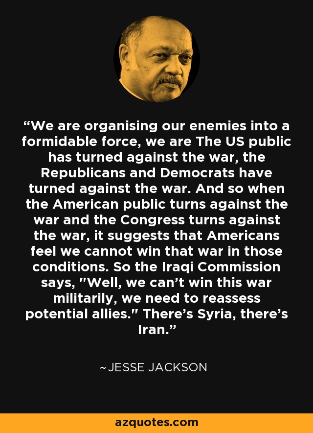 We are organising our enemies into a formidable force, we are The US public has turned against the war, the Republicans and Democrats have turned against the war. And so when the American public turns against the war and the Congress turns against the war, it suggests that Americans feel we cannot win that war in those conditions. So the Iraqi Commission says, 