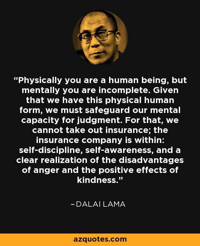 Physically you are a human being, but mentally you are incomplete. Given that we have this physical human form, we must safeguard our mental capacity for judgment. For that, we cannot take out insurance; the insurance company is within: self-discipline, self-awareness, and a clear realization of the disadvantages of anger and the positive effects of kindness. - Dalai Lama