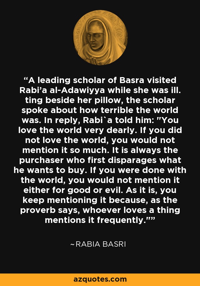A leading scholar of Basra visited Rabi'a al-Adawiyya while she was ill. ting beside her pillow, the scholar spoke about how terrible the world was. In reply, Rabi`a told him: 