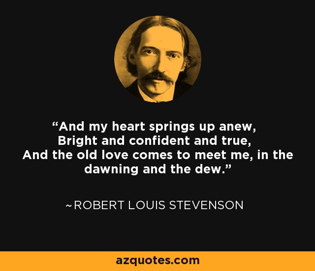 And my heart springs up anew, Bright and confident and true, And the old love comes to meet me, in the dawning and the dew. - Robert Louis Stevenson