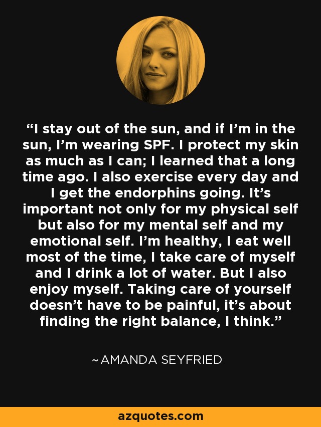 I stay out of the sun, and if I'm in the sun, I'm wearing SPF. I protect my skin as much as I can; I learned that a long time ago. I also exercise every day and I get the endorphins going. It's important not only for my physical self but also for my mental self and my emotional self. I'm healthy, I eat well most of the time, I take care of myself and I drink a lot of water. But I also enjoy myself. Taking care of yourself doesn't have to be painful, it's about finding the right balance, I think. - Amanda Seyfried