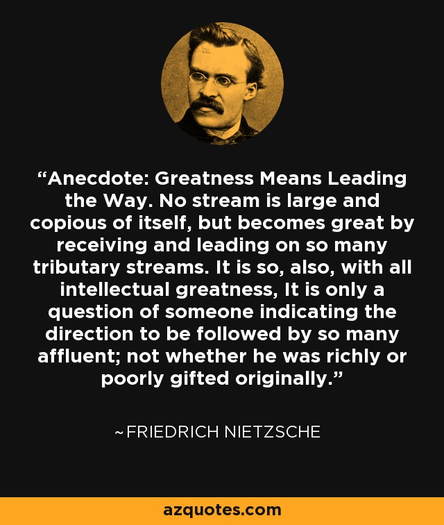 Anecdote: Greatness Means Leading the Way. No stream is large and copious of itself, but becomes great by receiving and leading on so many tributary streams. It is so, also, with all intellectual greatness, It is only a question of someone indicating the direction to be followed by so many affluent; not whether he was richly or poorly gifted originally. - Friedrich Nietzsche