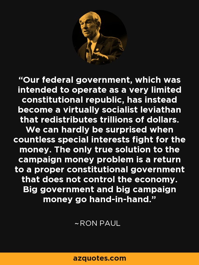 Our federal government, which was intended to operate as a very limited constitutional republic, has instead become a virtually socialist leviathan that redistributes trillions of dollars. We can hardly be surprised when countless special interests fight for the money. The only true solution to the campaign money problem is a return to a proper constitutional government that does not control the economy. Big government and big campaign money go hand-in-hand. - Ron Paul
