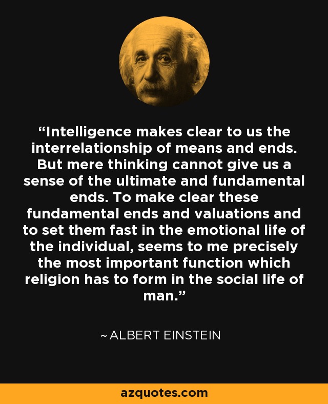 Intelligence makes clear to us the interrelationship of means and ends. But mere thinking cannot give us a sense of the ultimate and fundamental ends. To make clear these fundamental ends and valuations and to set them fast in the emotional life of the individual, seems to me precisely the most important function which religion has to form in the social life of man. - Albert Einstein