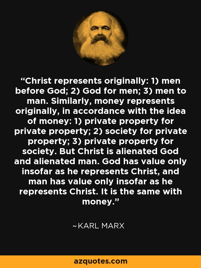 Christ represents originally: 1) men before God; 2) God for men; 3) men to man. Similarly, money represents originally, in accordance with the idea of money: 1) private property for private property; 2) society for private property; 3) private property for society. But Christ is alienated God and alienated man. God has value only insofar as he represents Christ, and man has value only insofar as he represents Christ. It is the same with money. - Karl Marx