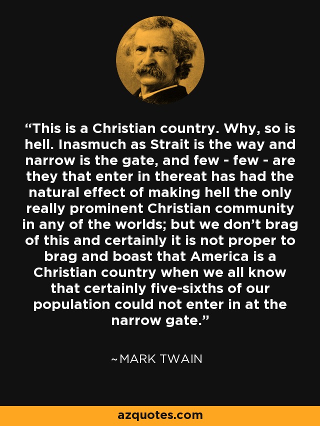 This is a Christian country. Why, so is hell. Inasmuch as Strait is the way and narrow is the gate, and few - few - are they that enter in thereat has had the natural effect of making hell the only really prominent Christian community in any of the worlds; but we don't brag of this and certainly it is not proper to brag and boast that America is a Christian country when we all know that certainly five-sixths of our population could not enter in at the narrow gate. - Mark Twain