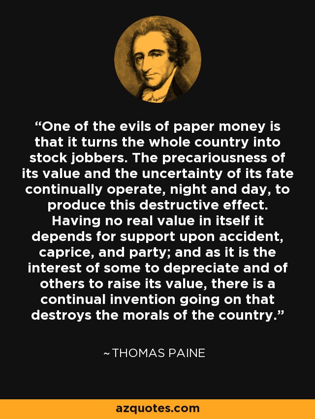 One of the evils of paper money is that it turns the whole country into stock jobbers. The precariousness of its value and the uncertainty of its fate continually operate, night and day, to produce this destructive effect. Having no real value in itself it depends for support upon accident, caprice, and party; and as it is the interest of some to depreciate and of others to raise its value, there is a continual invention going on that destroys the morals of the country. - Thomas Paine