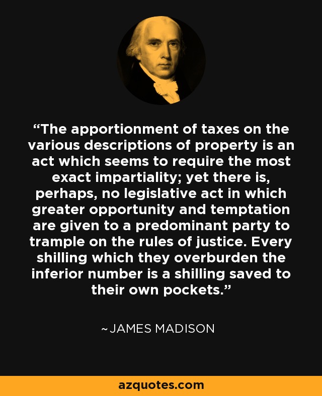 The apportionment of taxes on the various descriptions of property is an act which seems to require the most exact impartiality; yet there is, perhaps, no legislative act in which greater opportunity and temptation are given to a predominant party to trample on the rules of justice. Every shilling which they overburden the inferior number is a shilling saved to their own pockets. - James Madison