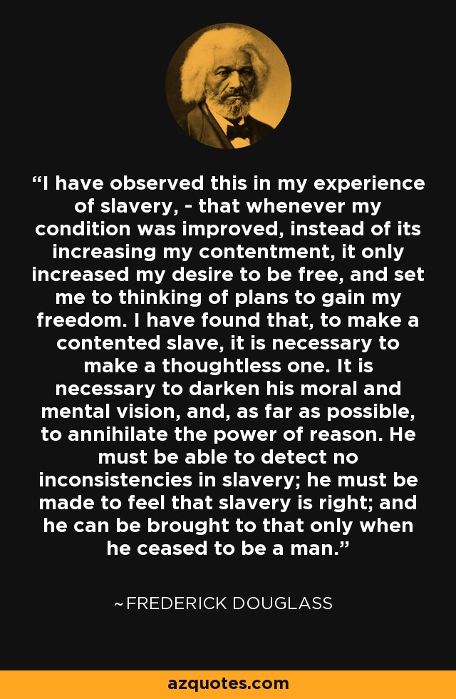 I have observed this in my experience of slavery, - that whenever my condition was improved, instead of its increasing my contentment, it only increased my desire to be free, and set me to thinking of plans to gain my freedom. I have found that, to make a contented slave, it is necessary to make a thoughtless one. It is necessary to darken his moral and mental vision, and, as far as possible, to annihilate the power of reason. He must be able to detect no inconsistencies in slavery; he must be made to feel that slavery is right; and he can be brought to that only when he ceased to be a man. - Frederick Douglass