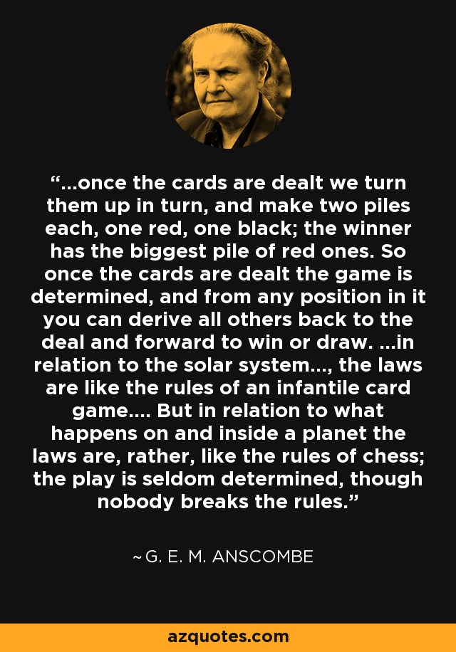 ...once the cards are dealt we turn them up in turn, and make two piles each, one red, one black; the winner has the biggest pile of red ones. So once the cards are dealt the game is determined, and from any position in it you can derive all others back to the deal and forward to win or draw. ...in relation to the solar system..., the laws are like the rules of an infantile card game.... But in relation to what happens on and inside a planet the laws are, rather, like the rules of chess; the play is seldom determined, though nobody breaks the rules. - G. E. M. Anscombe