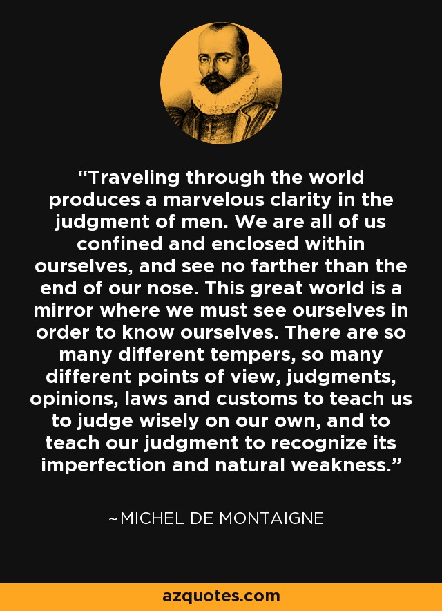 Traveling through the world produces a marvelous clarity in the judgment of men. We are all of us confined and enclosed within ourselves, and see no farther than the end of our nose. This great world is a mirror where we must see ourselves in order to know ourselves. There are so many different tempers, so many different points of view, judgments, opinions, laws and customs to teach us to judge wisely on our own, and to teach our judgment to recognize its imperfection and natural weakness. - Michel de Montaigne