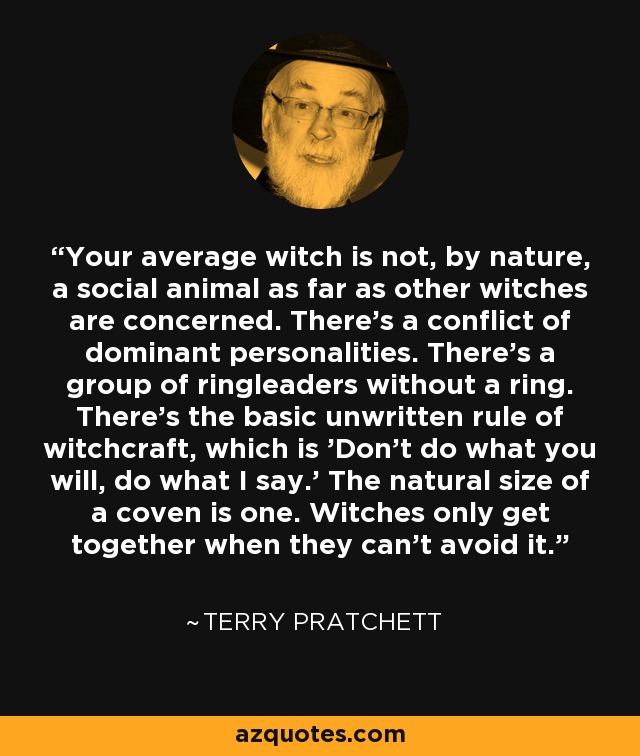 Your average witch is not, by nature, a social animal as far as other witches are concerned. There's a conflict of dominant personalities. There's a group of ringleaders without a ring. There's the basic unwritten rule of witchcraft, which is 'Don't do what you will, do what I say.' The natural size of a coven is one. Witches only get together when they can't avoid it. - Terry Pratchett