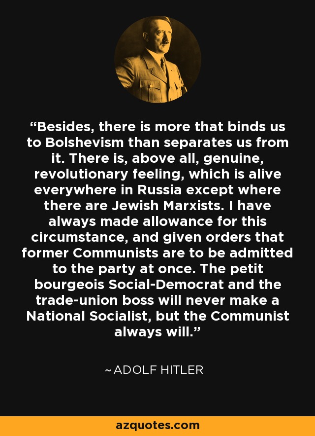Besides, there is more that binds us to Bolshevism than separates us from it. There is, above all, genuine, revolutionary feeling, which is alive everywhere in Russia except where there are Jewish Marxists. I have always made allowance for this circumstance, and given orders that former Communists are to be admitted to the party at once. The petit bourgeois Social-Democrat and the trade-union boss will never make a National Socialist, but the Communist always will. - Adolf Hitler