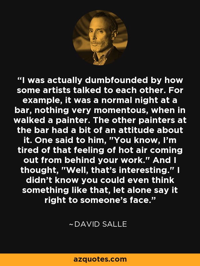 I was actually dumbfounded by how some artists talked to each other. For example, it was a normal night at a bar, nothing very momentous, when in walked a painter. The other painters at the bar had a bit of an attitude about it. One said to him, 