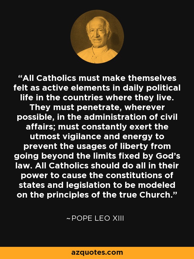 All Catholics must make themselves felt as active elements in daily political life in the countries where they live. They must penetrate, wherever possible, in the administration of civil affairs; must constantly exert the utmost vigilance and energy to prevent the usages of liberty from going beyond the limits fixed by God's law. All Catholics should do all in their power to cause the constitutions of states and legislation to be modeled on the principles of the true Church. - Pope Leo XIII