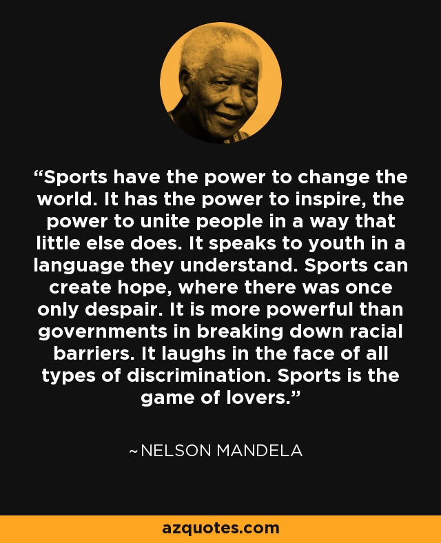 Sports have the power to change the world. It has the power to inspire, the power to unite people in a way that little else does. It speaks to youth in a language they understand. Sports can create hope, where there was once only despair. It is more powerful than governments in breaking down racial barriers. It laughs in the face of all types of discrimination. Sports is the game of lovers. - Nelson Mandela