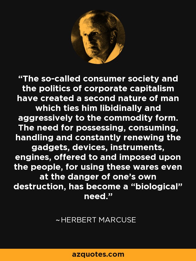 The so-called consumer society and the politics of corporate capitalism have created a second nature of man which ties him libidinally and aggressively to the commodity form. The need for possessing, consuming, handling and constantly renewing the gadgets, devices, instruments, engines, offered to and imposed upon the people, for using these wares even at the danger of one’s own destruction, has become a “biological” need. - Herbert Marcuse