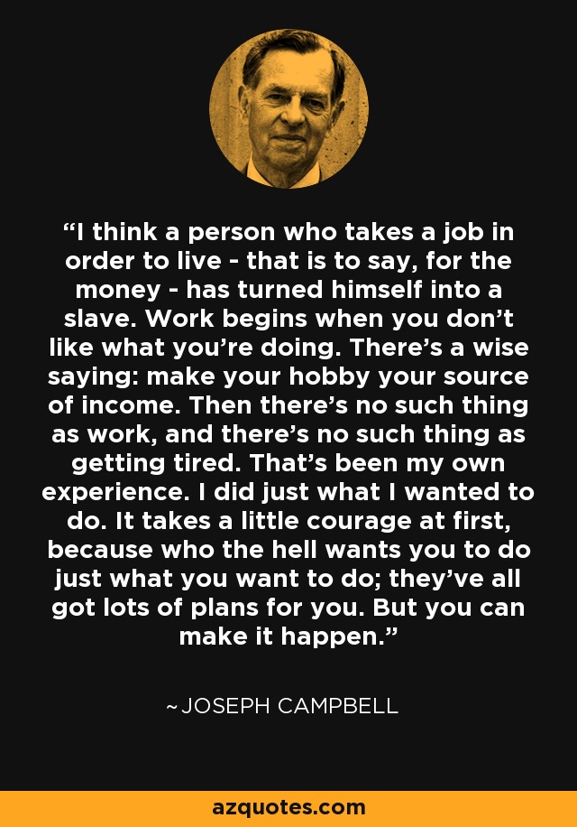 I think a person who takes a job in order to live - that is to say, for the money - has turned himself into a slave. Work begins when you don't like what you're doing. There's a wise saying: make your hobby your source of income. Then there's no such thing as work, and there's no such thing as getting tired. That's been my own experience. I did just what I wanted to do. It takes a little courage at first, because who the hell wants you to do just what you want to do; they've all got lots of plans for you. But you can make it happen. - Joseph Campbell