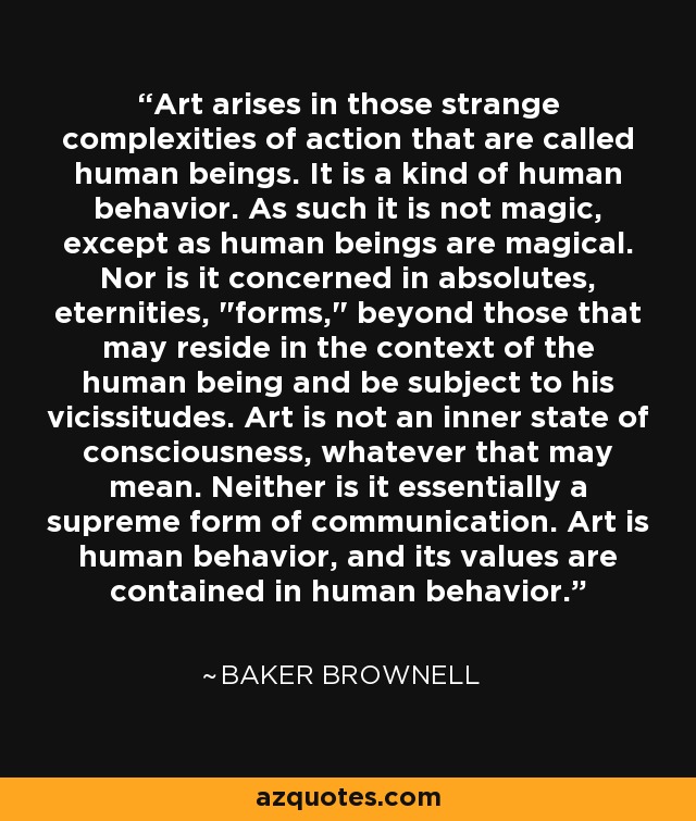Art arises in those strange complexities of action that are called human beings. It is a kind of human behavior. As such it is not magic, except as human beings are magical. Nor is it concerned in absolutes, eternities, 