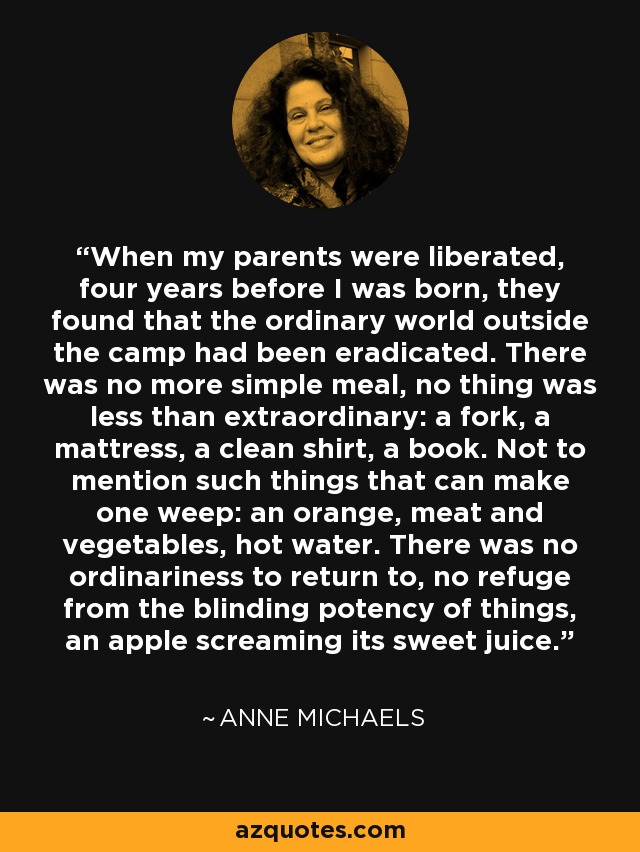 When my parents were liberated, four years before I was born, they found that the ordinary world outside the camp had been eradicated. There was no more simple meal, no thing was less than extraordinary: a fork, a mattress, a clean shirt, a book. Not to mention such things that can make one weep: an orange, meat and vegetables, hot water. There was no ordinariness to return to, no refuge from the blinding potency of things, an apple screaming its sweet juice. - Anne Michaels