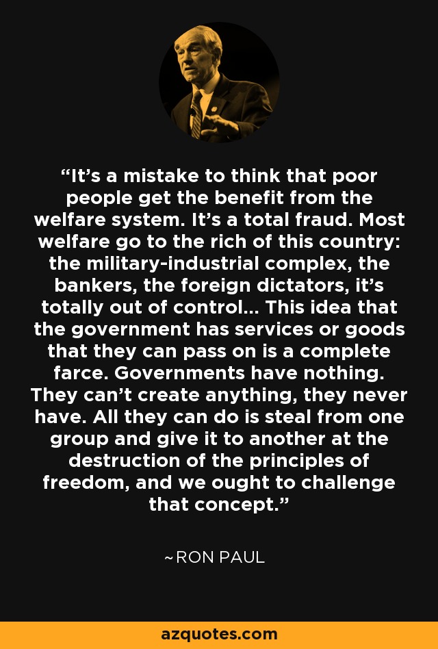 It's a mistake to think that poor people get the benefit from the welfare system. It's a total fraud. Most welfare go to the rich of this country: the military-industrial complex, the bankers, the foreign dictators, it's totally out of control... This idea that the government has services or goods that they can pass on is a complete farce. Governments have nothing. They can't create anything, they never have. All they can do is steal from one group and give it to another at the destruction of the principles of freedom, and we ought to challenge that concept. - Ron Paul