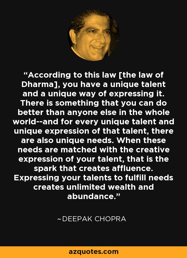 According to this law [the law of Dharma], you have a unique talent and a unique way of expressing it. There is something that you can do better than anyone else in the whole world--and for every unique talent and unique expression of that talent, there are also unique needs. When these needs are matched with the creative expression of your talent, that is the spark that creates affluence. Expressing your talents to fulfill needs creates unlimited wealth and abundance. - Deepak Chopra