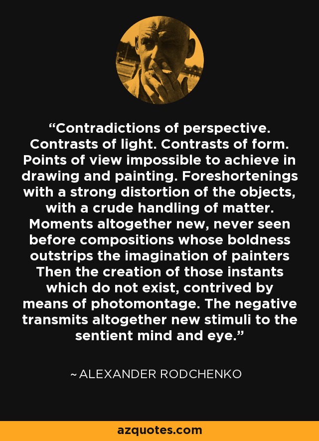 Contradictions of perspective. Contrasts of light. Contrasts of form. Points of view impossible to achieve in drawing and painting. Foreshortenings with a strong distortion of the objects, with a crude handling of matter. Moments altogether new, never seen before compositions whose boldness outstrips the imagination of painters Then the creation of those instants which do not exist, contrived by means of photomontage. The negative transmits altogether new stimuli to the sentient mind and eye. - Alexander Rodchenko