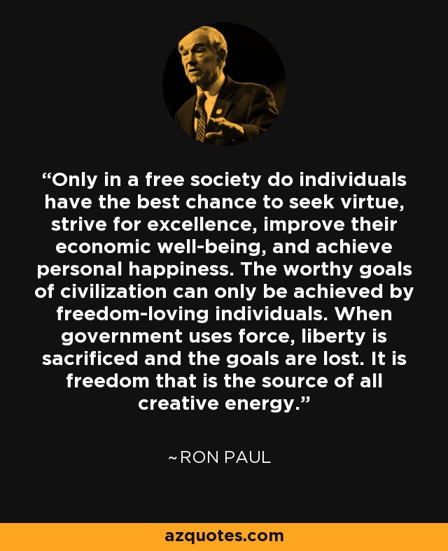 Only in a free society do individuals have the best chance to seek virtue, strive for excellence, improve their economic well-being, and achieve personal happiness. The worthy goals of civilization can only be achieved by freedom-loving individuals. When government uses force, liberty is sacrificed and the goals are lost. It is freedom that is the source of all creative energy. - Ron Paul