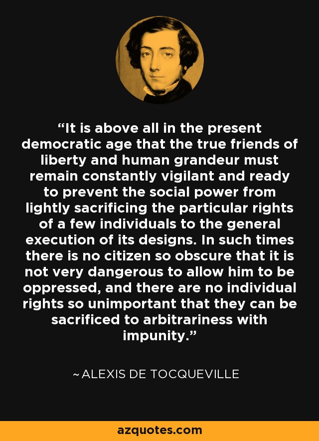 It is above all in the present democratic age that the true friends of liberty and human grandeur must remain constantly vigilant and ready to prevent the social power from lightly sacrificing the particular rights of a few individuals to the general execution of its designs. In such times there is no citizen so obscure that it is not very dangerous to allow him to be oppressed, and there are no individual rights so unimportant that they can be sacrificed to arbitrariness with impunity. - Alexis de Tocqueville