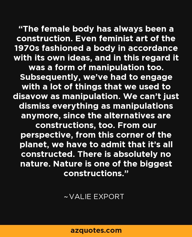 The female body has always been a construction. Even feminist art of the 1970s fashioned a body in accordance with its own ideas, and in this regard it was a form of manipulation too. Subsequently, we've had to engage with a lot of things that we used to disavow as manipulation. We can't just dismiss everything as manipulations anymore, since the alternatives are constructions, too. From our perspective, from this corner of the planet, we have to admit that it's all constructed. There is absolutely no nature. Nature is one of the biggest constructions. - Valie Export