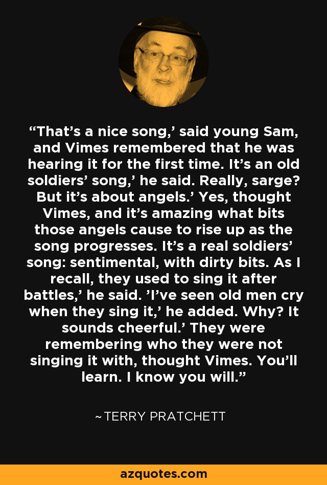 That's a nice song,' said young Sam, and Vimes remembered that he was hearing it for the first time. It's an old soldiers' song,' he said. Really, sarge? But it's about angels.' Yes, thought Vimes, and it's amazing what bits those angels cause to rise up as the song progresses. It's a real soldiers' song: sentimental, with dirty bits. As I recall, they used to sing it after battles,’ he said. 'I've seen old men cry when they sing it,’ he added. Why? It sounds cheerful.' They were remembering who they were not singing it with, thought Vimes. You'll learn. I know you will. - Terry Pratchett