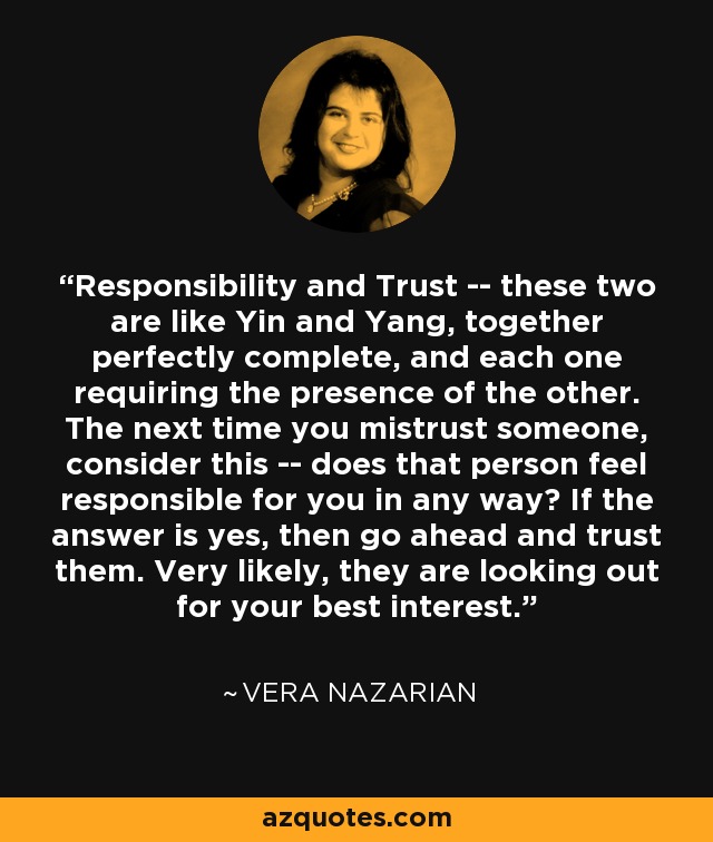 Responsibility and Trust -- these two are like Yin and Yang, together perfectly complete, and each one requiring the presence of the other. The next time you mistrust someone, consider this -- does that person feel responsible for you in any way? If the answer is yes, then go ahead and trust them. Very likely, they are looking out for your best interest. - Vera Nazarian