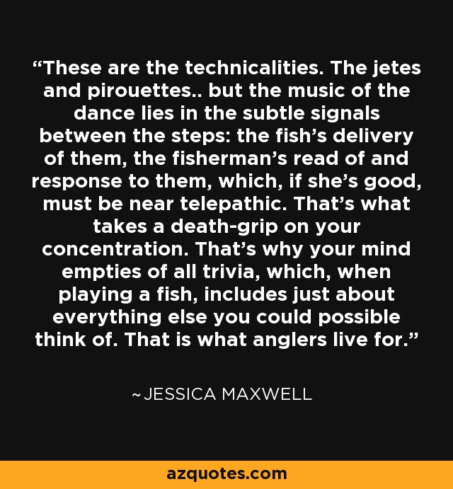 These are the technicalities. The jetes and pirouettes.. but the music of the dance lies in the subtle signals between the steps: the fish's delivery of them, the fisherman's read of and response to them, which, if she's good, must be near telepathic. That's what takes a death-grip on your concentration. That's why your mind empties of all trivia, which, when playing a fish, includes just about everything else you could possible think of. That is what anglers live for. - Jessica Maxwell