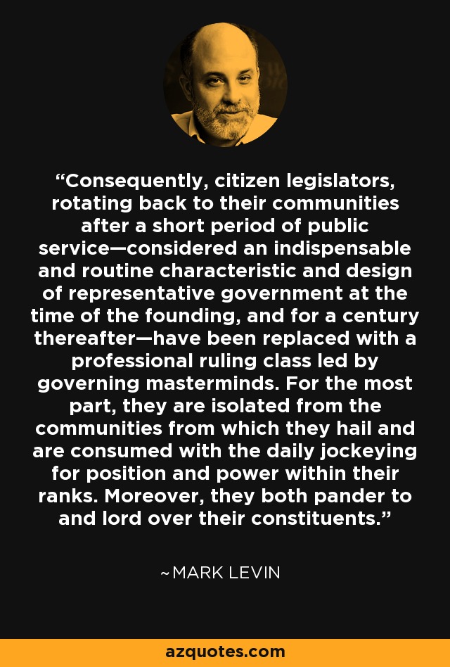 Consequently, citizen legislators, rotating back to their communities after a short period of public service—considered an indispensable and routine characteristic and design of representative government at the time of the founding, and for a century thereafter—have been replaced with a professional ruling class led by governing masterminds. For the most part, they are isolated from the communities from which they hail and are consumed with the daily jockeying for position and power within their ranks. Moreover, they both pander to and lord over their constituents. - Mark Levin