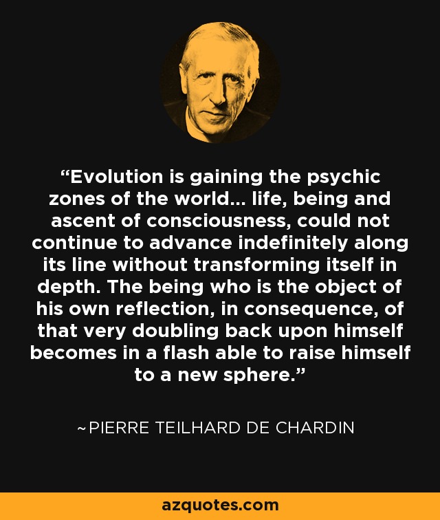 Evolution is gaining the psychic zones of the world... life, being and ascent of consciousness, could not continue to advance indefinitely along its line without transforming itself in depth. The being who is the object of his own reflection, in consequence, of that very doubling back upon himself becomes in a flash able to raise himself to a new sphere. - Pierre Teilhard de Chardin