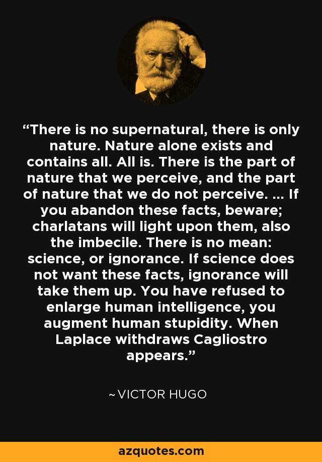 There is no supernatural, there is only nature. Nature alone exists and contains all. All is. There is the part of nature that we perceive, and the part of nature that we do not perceive. ... If you abandon these facts, beware; charlatans will light upon them, also the imbecile. There is no mean: science, or ignorance. If science does not want these facts, ignorance will take them up. You have refused to enlarge human intelligence, you augment human stupidity. When Laplace withdraws Cagliostro appears. - Victor Hugo