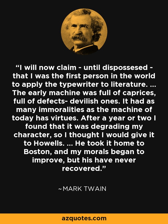 I will now claim - until dispossesed - that I was the first person in the world to apply the typewriter to literature. ... The early machine was full of caprices, full of defects- devilish ones. It had as many immoralities as the machine of today has virtues. After a year or two I found that it was degrading my character, so I thought I would give it to Howells. ... He took it home to Boston, and my morals began to improve, but his have never recovered. - Mark Twain